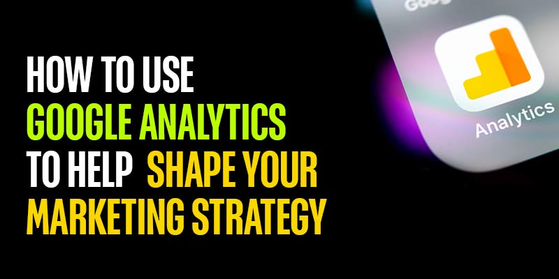 How to Use Google Analytics to Help Shape Your Marketing Strategy